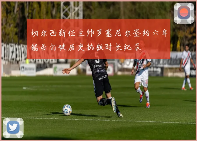 切尔西新任主帅罗塞尼尔签约六年能否打破历史执教时长纪录