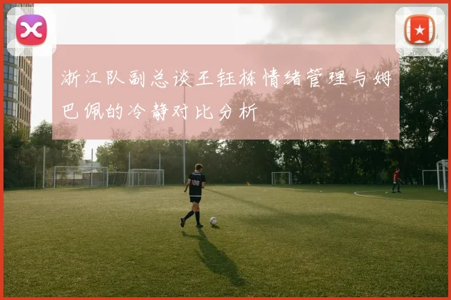 浙江队副总谈王钰栋情绪管理与姆巴佩的冷静对比分析