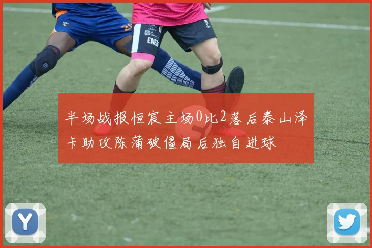 半场战报恒宸主场0比2落后泰山泽卡助攻陈蒲破僵局后独自进球