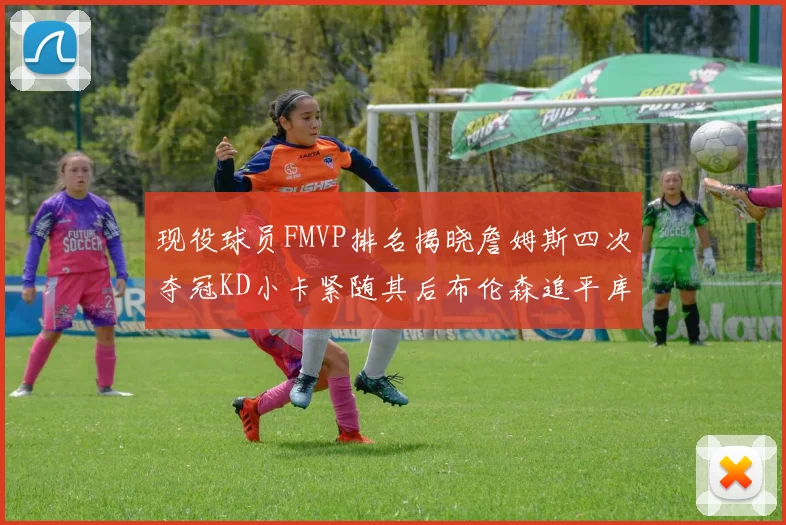 现役球员FMVP排名揭晓詹姆斯四次夺冠KD小卡紧随其后布伦森追平库里约基奇等