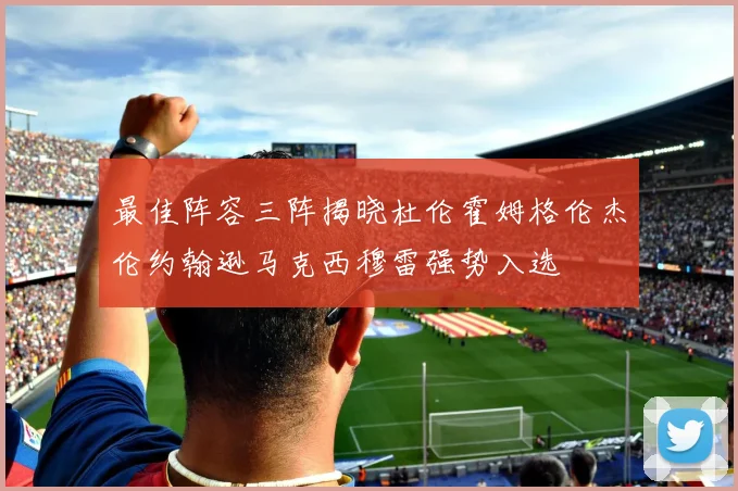 最佳阵容三阵揭晓杜伦霍姆格伦杰伦约翰逊马克西穆雷强势入选