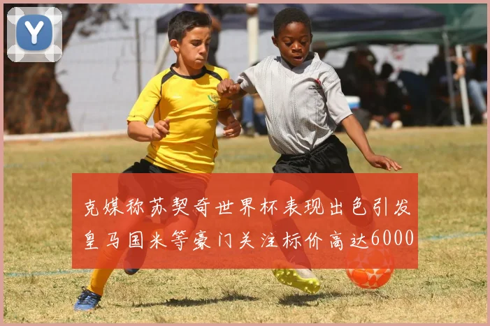 克媒称苏契奇世界杯表现出色引发皇马国米等豪门关注标价高达6000万欧