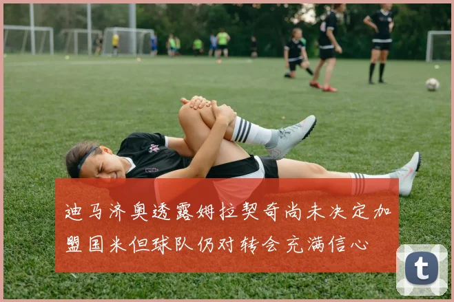 迪马济奥透露姆拉契奇尚未决定加盟国米但球队仍对转会充满信心