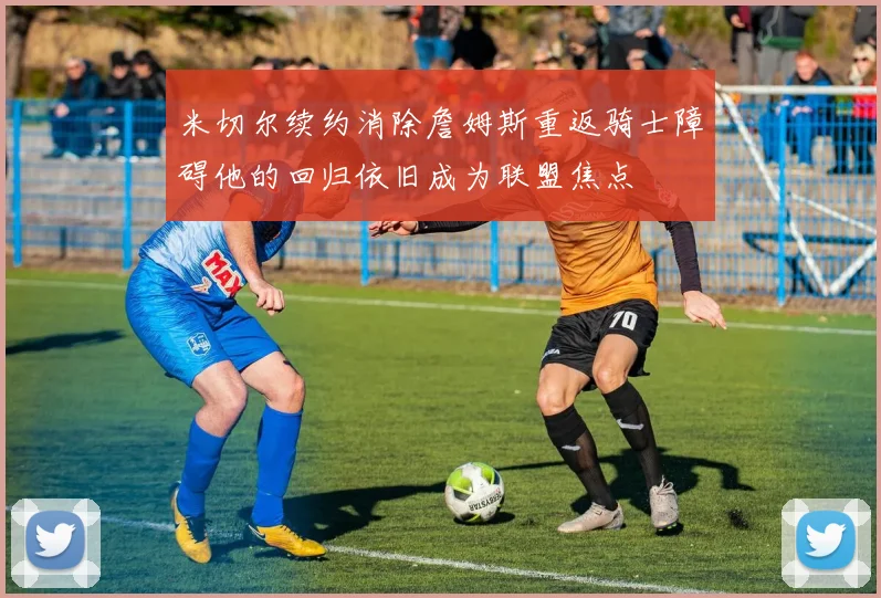 米切尔续约消除詹姆斯重返骑士障碍他的回归依旧成为联盟焦点