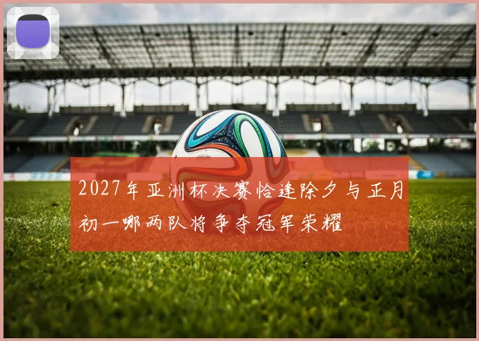 2027年亚洲杯决赛恰逢除夕与正月初一哪两队将争夺冠军荣耀
