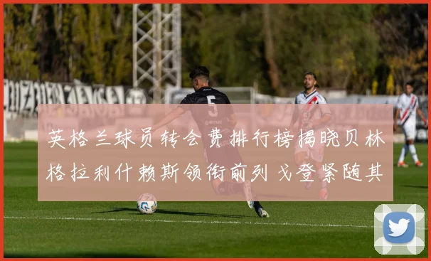 英格兰球员转会费排行榜揭晓贝林格拉利什赖斯领衔前列戈登紧随其后