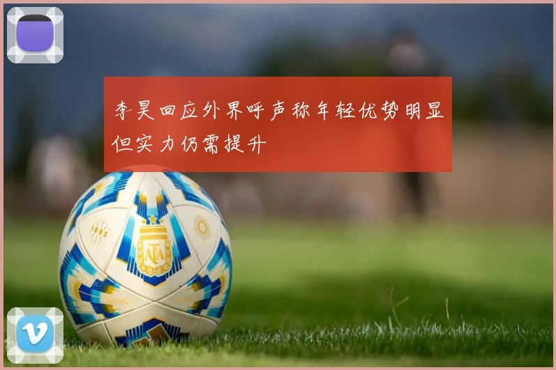 李昊回应外界呼声称年轻优势明显但实力仍需提升