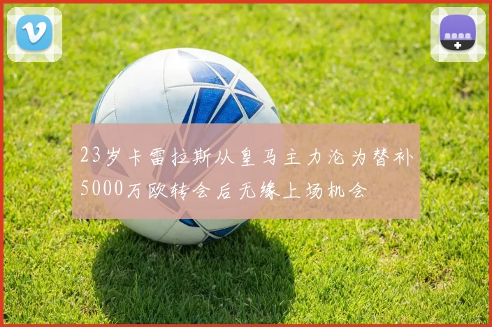 23岁卡雷拉斯从皇马主力沦为替补5000万欧转会后无缘上场机会