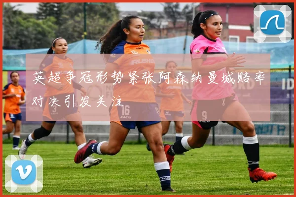 英超争冠形势紧张阿森纳曼城赔率对决引发关注